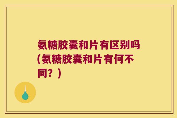 氨糖胶囊和片有区别吗(氨糖胶囊和片有何不同？)