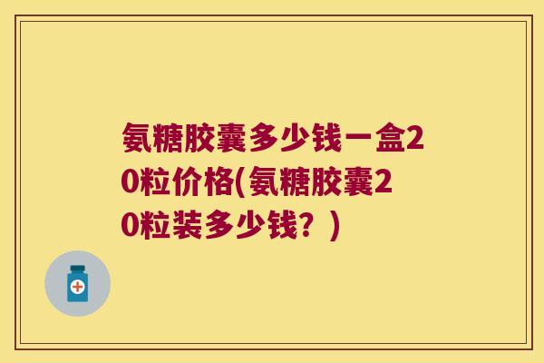 氨糖胶囊多少钱一盒20粒价格(氨糖胶囊20粒装多少钱？)