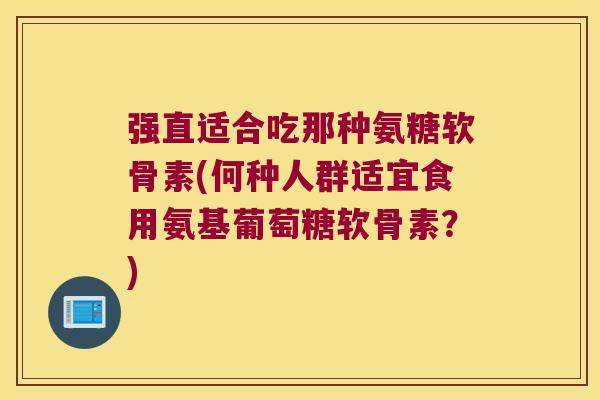 强直适合吃那种氨糖软骨素(何种人群适宜食用氨基葡萄糖软骨素?) 强直适合吃那种氨糖软骨素(何种人群适宜食用氨基葡萄糖软骨素?)