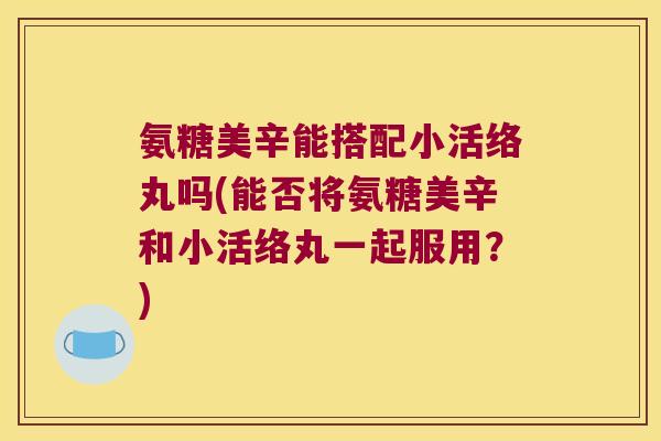 氨糖美辛能搭配小活络丸吗(能否将氨糖美辛和小活络丸一起服用？)