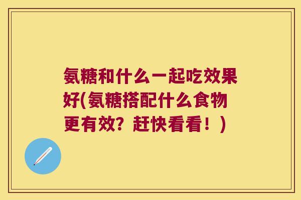 氨糖和什么一起吃效果好(氨糖搭配什么食物更有效？赶快看看！)
