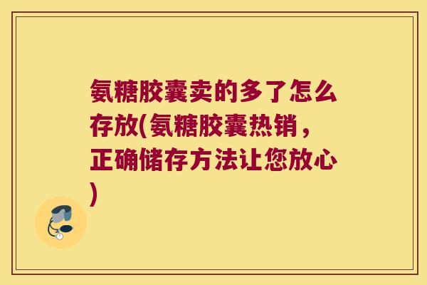 氨糖胶囊卖的多了怎么存放(氨糖胶囊热销，正确储存方法让您放心)