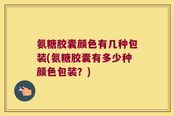 氨糖胶囊颜色有几种包装(氨糖胶囊有多少种颜色包装？)