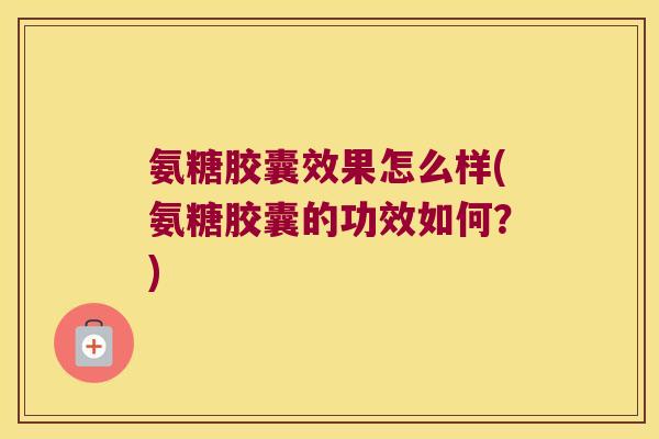 氨糖胶囊效果怎么样(氨糖胶囊的功效如何？)