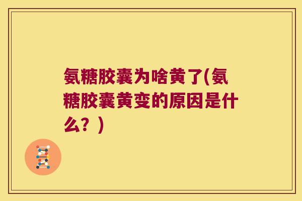 氨糖胶囊为啥黄了(氨糖胶囊黄变的原因是什么？)