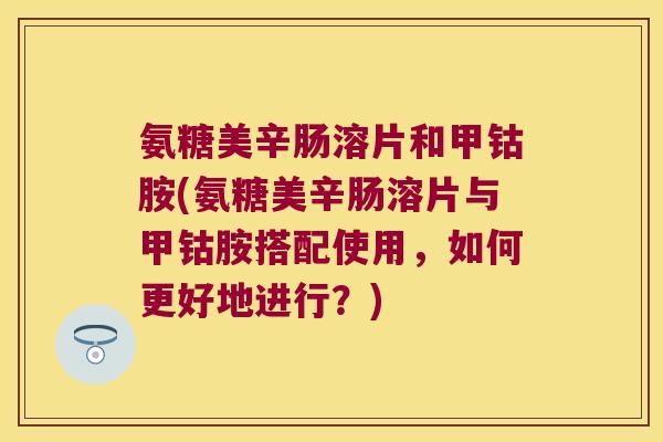 氨糖美辛肠溶片和甲钴胺(氨糖美辛肠溶片与甲钴胺搭配使用，如何更好地进行？)