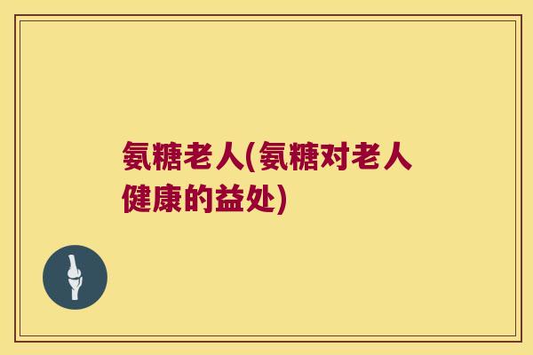 氨糖老人(氨糖对老人健康的益处)