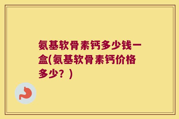 氨基软骨素钙多少钱一盒(氨基软骨素钙价格多少?) 氨基软骨素钙多少钱一盒(氨基软骨素钙价格多少?)