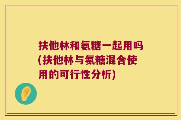 扶他林和氨糖一起用吗(扶他林与氨糖混合使用的可行性分析)