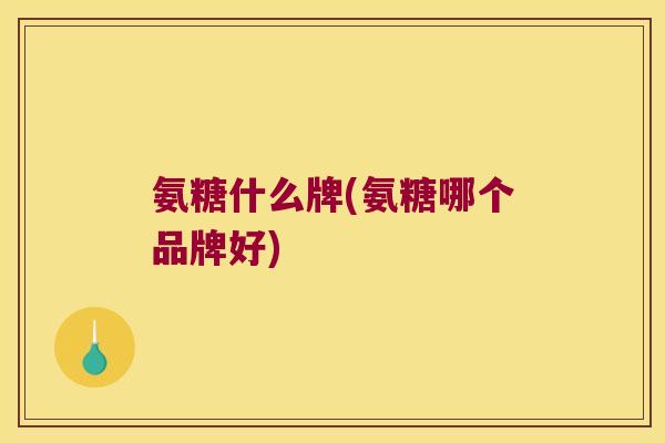 氨糖什么牌(氨糖哪个品牌好)