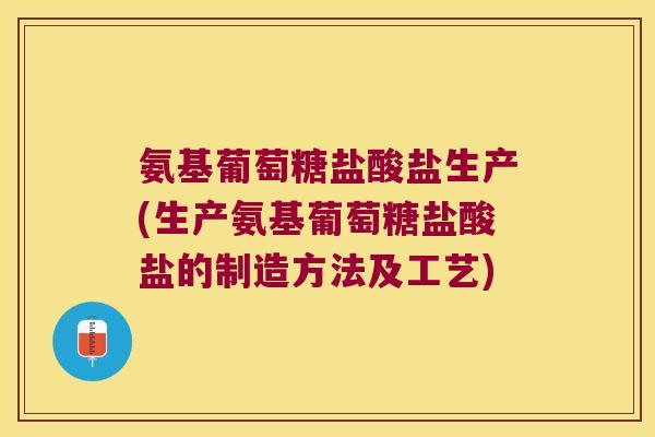 氨基葡萄糖盐酸盐生产(生产氨基葡萄糖盐酸盐的制造方法及工艺)