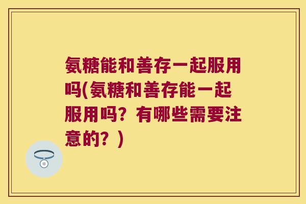 氨糖能和善存一起服用吗(氨糖和善存能一起服用吗？有哪些需要注意的？)