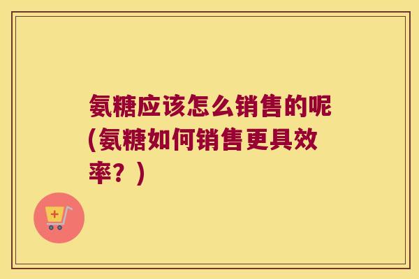 氨糖应该怎么销售的呢(氨糖如何销售更具效率？)