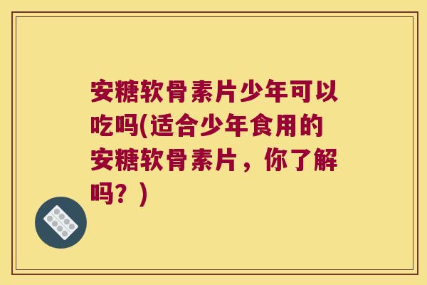 安糖软骨素片少年可以吃吗(适合少年食用的安糖软骨素片,你了解吗?) 安糖软骨素片少年可以吃吗(适合少年食用的安糖软骨素片,你了解吗?)
