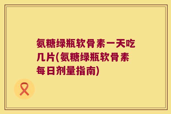 氨糖绿瓶软骨素一天吃几片(氨糖绿瓶软骨素每日剂量指南)