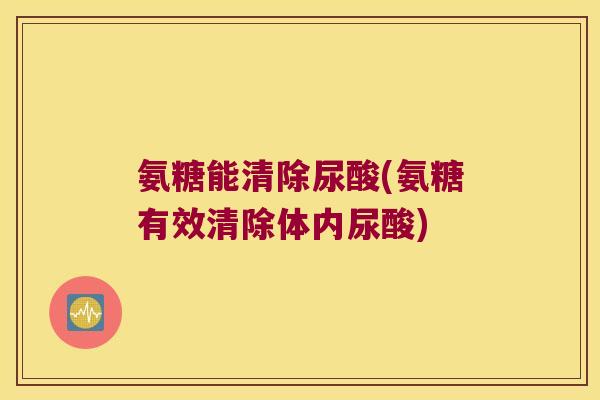 氨糖能清除尿酸(氨糖有效清除体内尿酸)