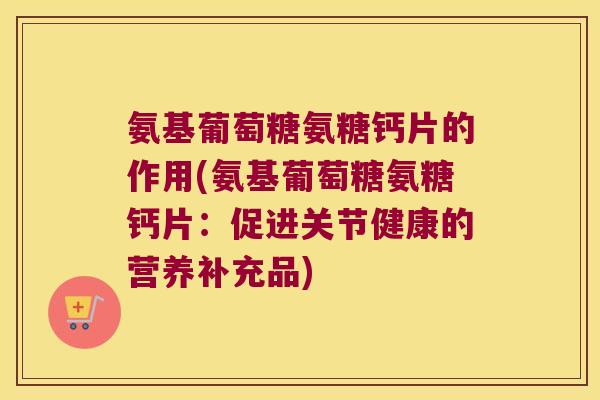 氨基葡萄糖氨糖钙片的作用(氨基葡萄糖氨糖钙片:促进关节健康的营养补充品) 氨基葡萄糖氨糖钙片的作用(氨基葡萄糖氨糖钙片:促进关节健康的营养补充品)