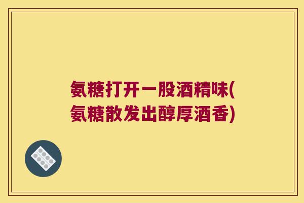 氨糖打开一股酒精味(氨糖散发出醇厚酒香) 氨糖打开一股酒精味(氨糖散发出醇厚酒香)