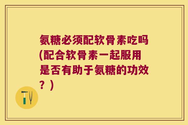 氨糖必须配软骨素吃吗(配合软骨素一起服用是否有助于氨糖的功效？)