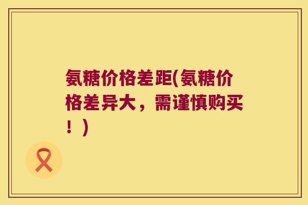 氨糖价格差距(氨糖价格差异大,需谨慎购买!) 氨糖价格差距(氨糖价格差异大,需谨慎购买!)