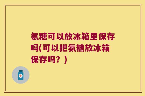氨糖可以放冰箱里保存吗(可以把氨糖放冰箱保存吗？)