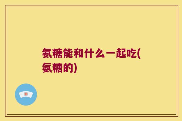 氨糖能和什么一起吃(氨糖的)