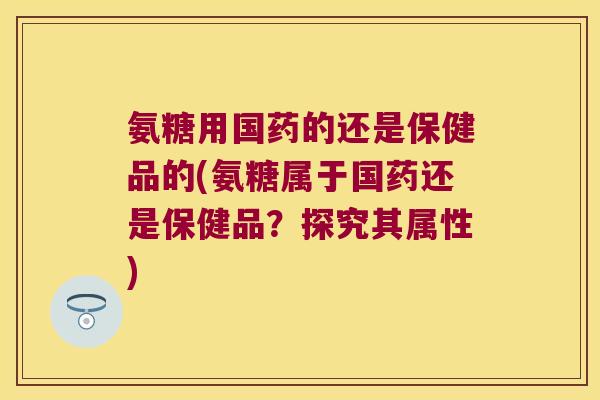 氨糖用国药的还是保健品的(氨糖属于国药还是保健品？探究其属性)