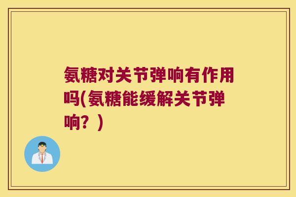 氨糖对关节弹响有作用吗(氨糖能缓解关节弹响?) 氨糖对关节弹响有作用吗(氨糖能缓解关节弹响?)