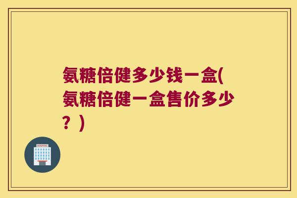 氨糖倍健多少钱一盒(氨糖倍健一盒售价多少?) 氨糖倍健多少钱一盒(氨糖倍健一盒售价多少?)
