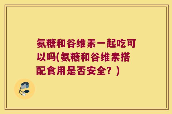 氨糖和谷维素一起吃可以吗(氨糖和谷维素搭配食用是否安全?) 氨糖和谷维素一起吃可以吗(氨糖和谷维素搭配食用是否安全?)