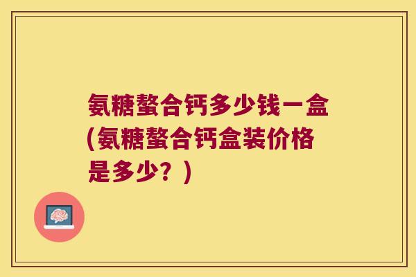 氨糖螯合钙多少钱一盒(氨糖螯合钙盒装价格是多少?) 氨糖螯合钙多少钱一盒(氨糖螯合钙盒装价格是多少?)