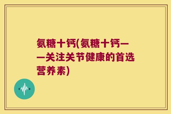 氨糖十钙(氨糖十钙——关注关节健康的首选营养素) 氨糖十钙(氨糖十钙——关注关节健康的首选营养素)