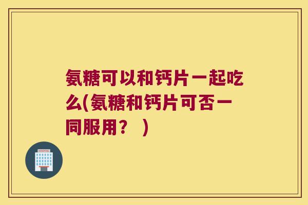 氨糖可以和钙片一起吃么(氨糖和钙片可否一同服用？ )