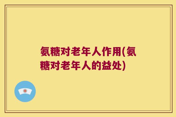 氨糖对老年人作用(氨糖对老年人的益处)