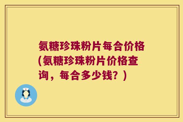 氨糖珍珠粉片每合价格(氨糖珍珠粉片价格查询，每合多少钱？)