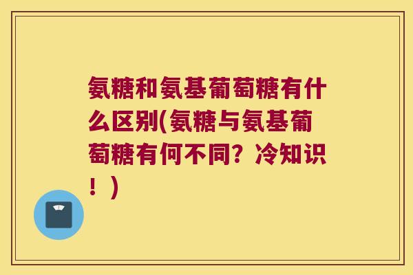 氨糖和氨基葡萄糖有什么区别(氨糖与氨基葡萄糖有何不同？冷知识！)