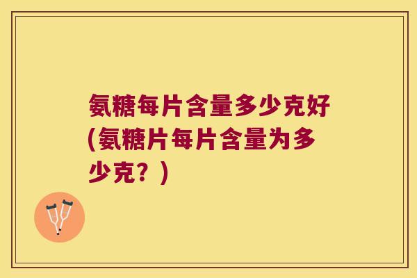 氨糖每片含量多少克好(氨糖片每片含量为多少克？)