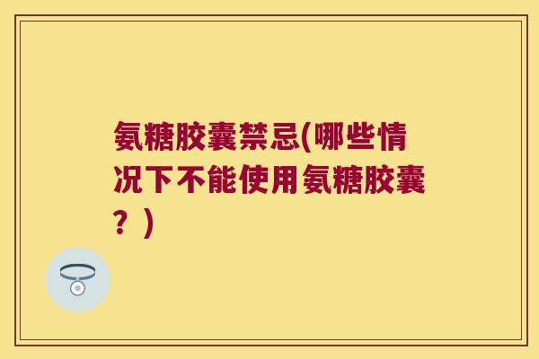 氨糖胶囊禁忌(哪些情况下不能使用氨糖胶囊？)