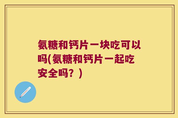 氨糖和钙片一块吃可以吗(氨糖和钙片一起吃安全吗?) 氨糖和钙片一块吃可以吗(氨糖和钙片一起吃安全吗?)