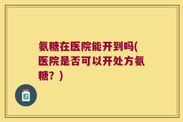 氨糖在医院能开到吗(医院是否可以开处方氨糖?) 氨糖在医院能开到吗(医院是否可以开处方氨糖?)