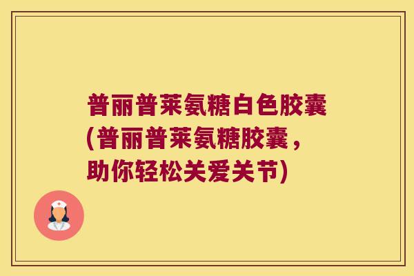 普丽普莱氨糖白色胶囊(普丽普莱氨糖胶囊，助你轻松关爱关节)