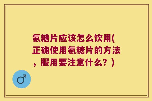 氨糖片应该怎么饮用(正确使用氨糖片的方法，服用要注意什么？)