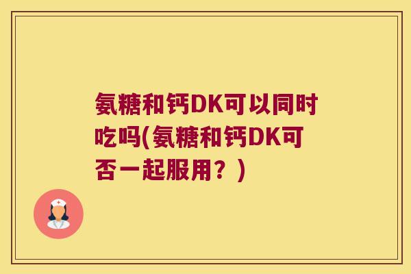 氨糖和钙DK可以同时吃吗(氨糖和钙DK可否一起服用?) 氨糖和钙DK可以同时吃吗(氨糖和钙DK可否一起服用?)