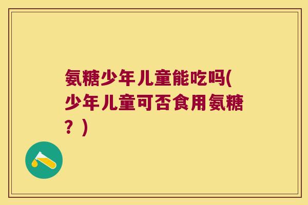 氨糖少年儿童能吃吗(少年儿童可否食用氨糖?) 氨糖少年儿童能吃吗(少年儿童可否食用氨糖?)