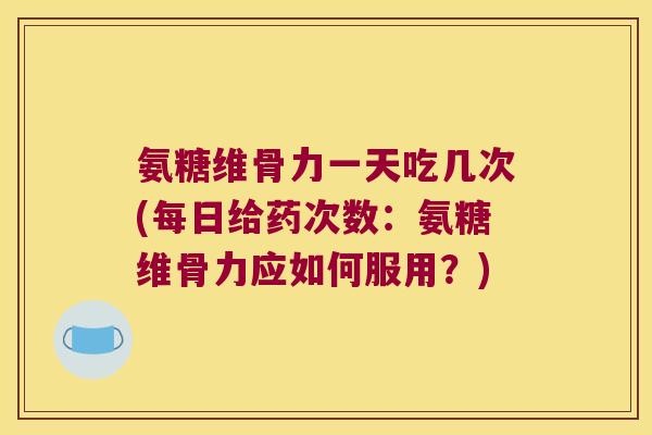 氨糖维骨力一天吃几次(每日给药次数：氨糖维骨力应如何服用？)