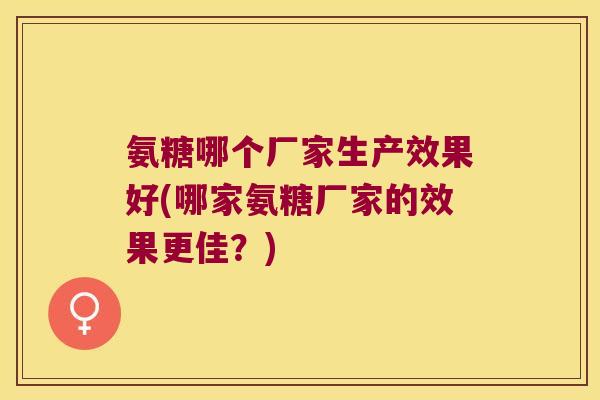氨糖哪个厂家生产效果好(哪家氨糖厂家的效果更佳?) 氨糖哪个厂家生产效果好(哪家氨糖厂家的效果更佳?)