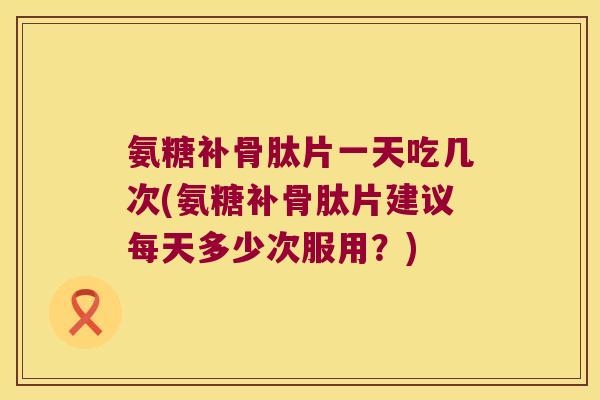 氨糖补骨肽片一天吃几次(氨糖补骨肽片建议每天多少次服用？)