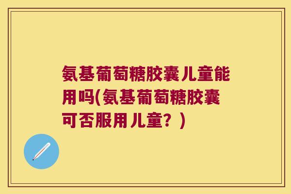 氨基葡萄糖胶囊儿童能用吗(氨基葡萄糖胶囊可否服用儿童?) 氨基葡萄糖胶囊儿童能用吗(氨基葡萄糖胶囊可否服用儿童?)