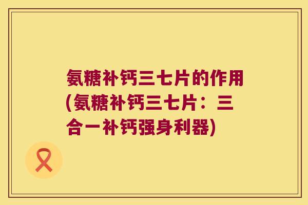 氨糖补钙三七片的作用(氨糖补钙三七片:三合一补钙强身利器) 氨糖补钙三七片的作用(氨糖补钙三七片:三合一补钙强身利器)