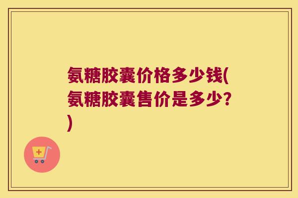 氨糖胶囊价格多少钱(氨糖胶囊售价是多少？)